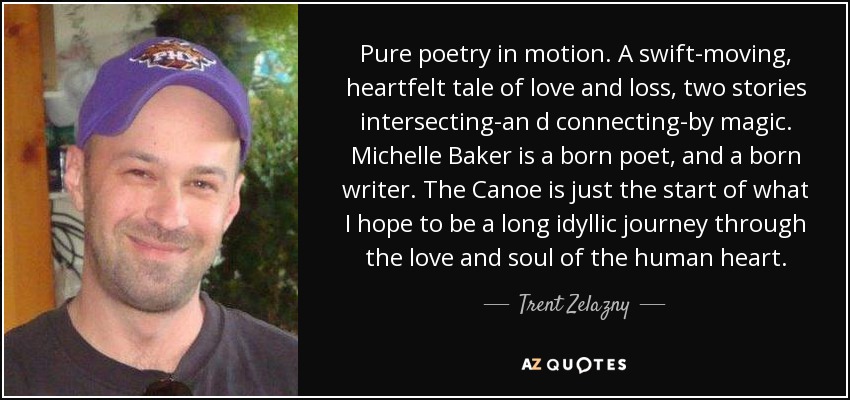 Pure poetry in motion. A swift-moving, heartfelt tale of love and loss, two stories intersecting-an d connecting-by magic. Michelle Baker is a born poet, and a born writer. The Canoe is just the start of what I hope to be a long idyllic journey through the love and soul of the human heart. - Trent Zelazny