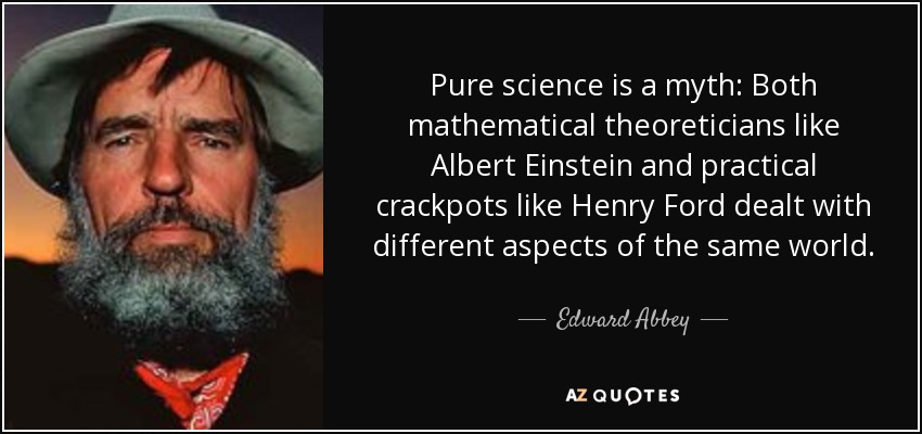 Pure science is a myth: Both mathematical theoreticians like Albert Einstein and practical crackpots like Henry Ford dealt with different aspects of the same world. - Edward Abbey