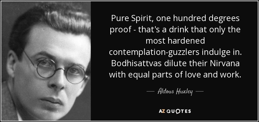 Pure Spirit, one hundred degrees proof - that's a drink that only the most hardened contemplation-guzzlers indulge in. Bodhisattvas dilute their Nirvana with equal parts of love and work. - Aldous Huxley