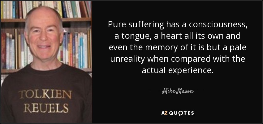 Pure suffering has a consciousness, a tongue, a heart all its own and even the memory of it is but a pale unreality when compared with the actual experience. - Mike Mason