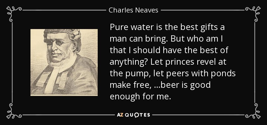 Pure water is the best gifts a man can bring. But who am I that I should have the best of anything? Let princes revel at the pump, let peers with ponds make free, ...beer is good enough for me. - Charles Neaves, Lord Neaves