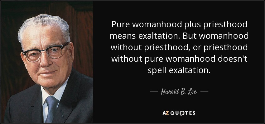 Pure womanhood plus priesthood means exaltation. But womanhood without priesthood, or priesthood without pure womanhood doesn't spell exaltation. - Harold B. Lee