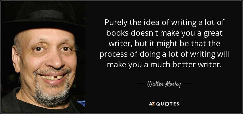 Purely the idea of writing a lot of books doesn't make you a great writer, but it might be that the process of doing a lot of writing will make you a much better writer. - Walter Mosley