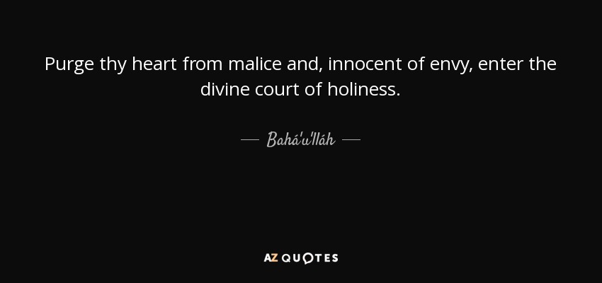 Purge thy heart from malice and, innocent of envy, enter the divine court of holiness. - Bahá'u'lláh