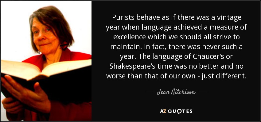 Purists behave as if there was a vintage year when language achieved a measure of excellence which we should all strive to maintain. In fact, there was never such a year. The language of Chaucer's or Shakespeare's time was no better and no worse than that of our own - just different. - Jean Aitchison