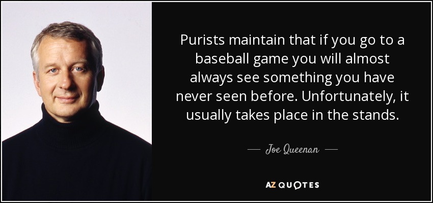 Purists maintain that if you go to a baseball game you will almost always see something you have never seen before. Unfortunately, it usually takes place in the stands. - Joe Queenan