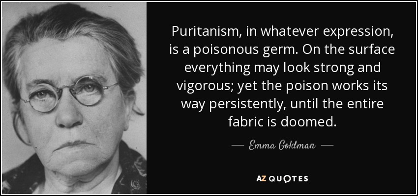Puritanism, in whatever expression, is a poisonous germ. On the surface everything may look strong and vigorous; yet the poison works its way persistently, until the entire fabric is doomed. - Emma Goldman