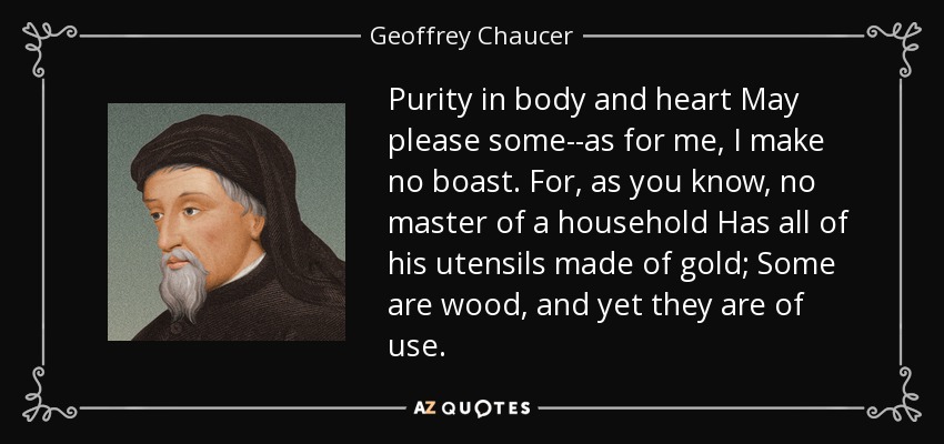 Purity in body and heart May please some--as for me, I make no boast. For, as you know, no master of a household Has all of his utensils made of gold; Some are wood, and yet they are of use. - Geoffrey Chaucer