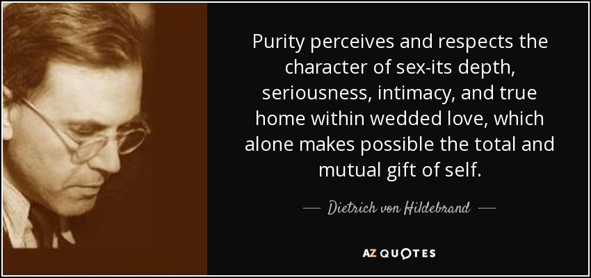 Purity perceives and respects the character of sex-its depth, seriousness, intimacy, and true home within wedded love, which alone makes possible the total and mutual gift of self. - Dietrich von Hildebrand