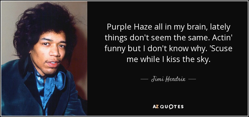 Purple Haze all in my brain, lately things don't seem the same. Actin' funny but I don't know why. 'Scuse me while I kiss the sky. - Jimi Hendrix