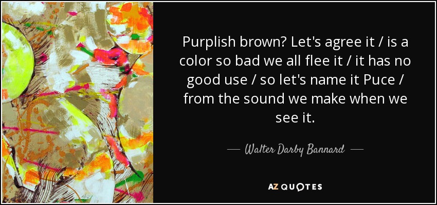 Purplish brown? Let's agree it / is a color so bad we all flee it / it has no good use / so let's name it Puce / from the sound we make when we see it. - Walter Darby Bannard