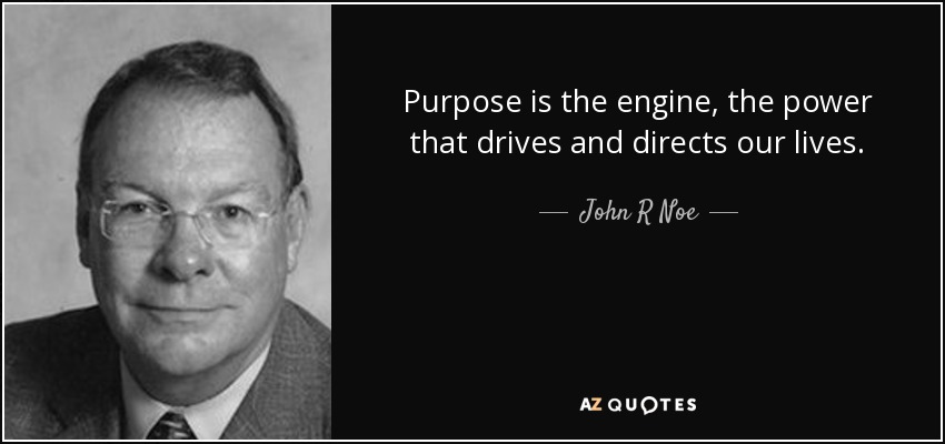 Purpose is the engine, the power that drives and directs our lives. - John R Noe