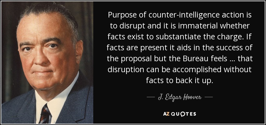 Purpose of counter-intelligence action is to disrupt and it is immaterial whether facts exist to substantiate the charge. If facts are present it aids in the success of the proposal but the Bureau feels … that disruption can be accomplished without facts to back it up. - J. Edgar Hoover Purpose of counter-intelligence action is to disrupt and it is immaterial whether facts exist to substantiate the charge. If facts are present it aids in the success of the proposal but the Bureau feels … that disruption can be accomplished without facts to back it up. - J. Edgar Hoover