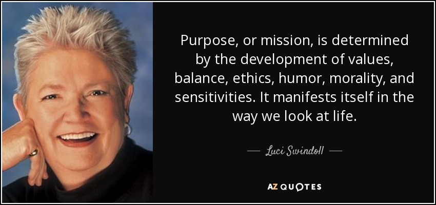 Purpose, or mission, is determined by the development of values, balance, ethics, humor, morality, and sensitivities. It manifests itself in the way we look at life. - Luci Swindoll