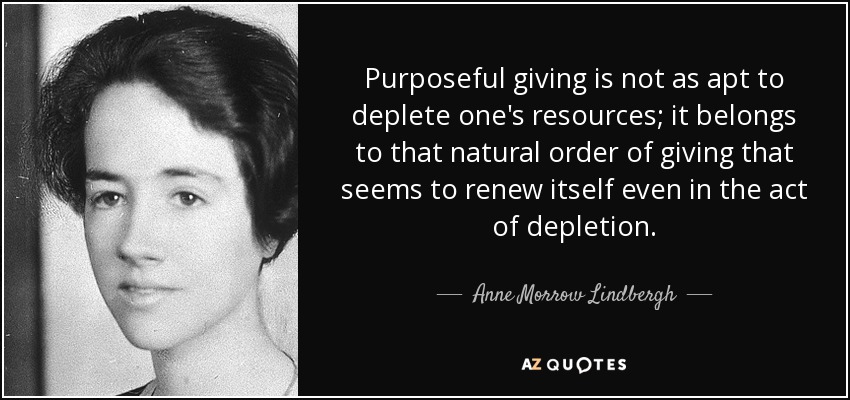 Purposeful giving is not as apt to deplete one's resources; it belongs to that natural order of giving that seems to renew itself even in the act of depletion. - Anne Morrow Lindbergh