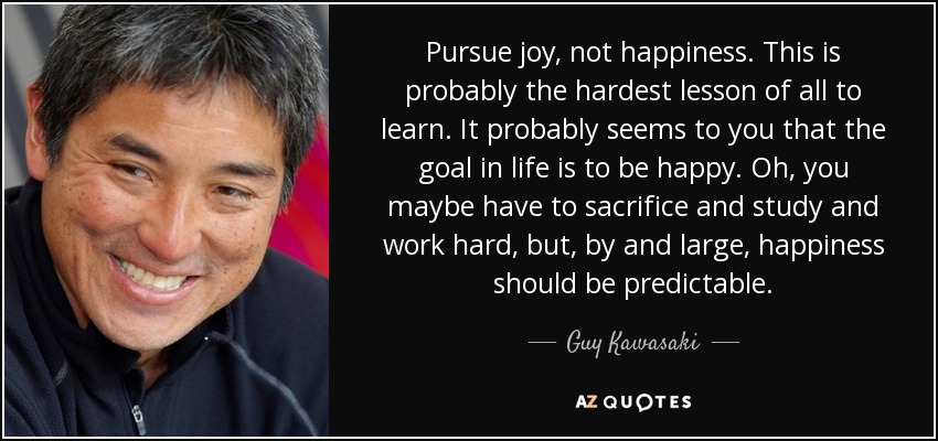 Pursue joy, not happiness. This is probably the hardest lesson of all to learn. It probably seems to you that the goal in life is to be happy. Oh, you maybe have to sacrifice and study and work hard, but, by and large, happiness should be predictable. - Guy Kawasaki