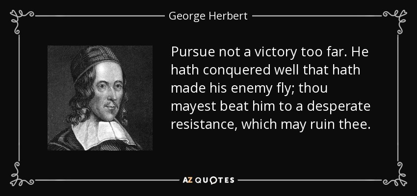 Pursue not a victory too far. He hath conquered well that hath made his enemy fly; thou mayest beat him to a desperate resistance, which may ruin thee. - George Herbert