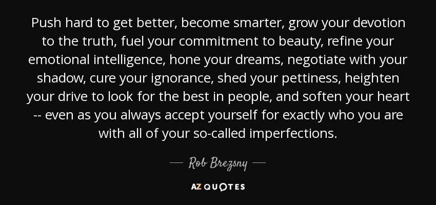 Push hard to get better, become smarter, grow your devotion to the truth, fuel your commitment to beauty, refine your emotional intelligence, hone your dreams, negotiate with your shadow, cure your ignorance, shed your pettiness, heighten your drive to look for the best in people, and soften your heart -- even as you always accept yourself for exactly who you are with all of your so-called imperfections. - Rob Brezsny