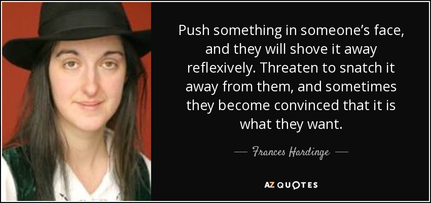 Push something in someone’s face, and they will shove it away reflexively. Threaten to snatch it away from them, and sometimes they become convinced that it is what they want. - Frances Hardinge