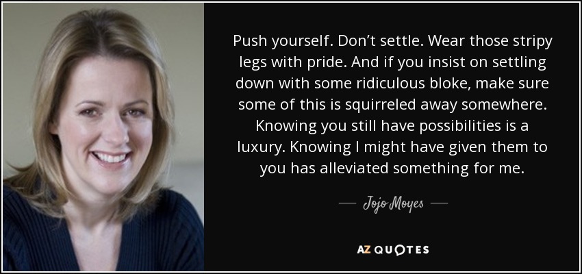 Push yourself. Don’t settle. Wear those stripy legs with pride. And if you insist on settling down with some ridiculous bloke, make sure some of this is squirreled away somewhere. Knowing you still have possibilities is a luxury. Knowing I might have given them to you has alleviated something for me. - Jojo Moyes