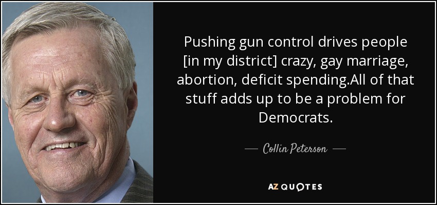 Pushing gun control drives people [in my district] crazy, gay marriage, abortion, deficit spending.All of that stuff adds up to be a problem for Democrats. - Collin Peterson