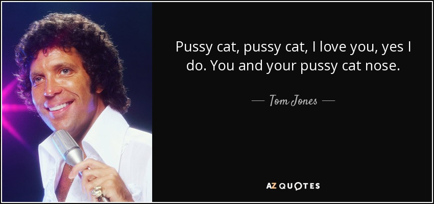 Pussy cat, pussy cat, I love you, yes I do. You and your pussy cat nose. - Tom Jones