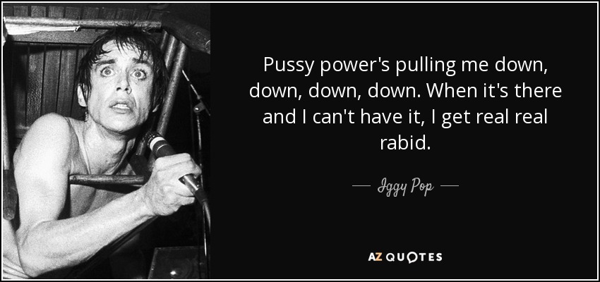 Pussy power's pulling me down, down, down, down. When it's there and I can't have it, I get real real rabid. - Iggy Pop
