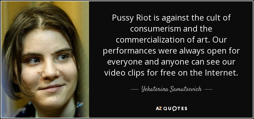 Pussy Riot is against the cult of consumerism and the commercialization of art. Our performances were always open for everyone and anyone can see our video clips for free on the Internet. - Yekaterina Samutsevich