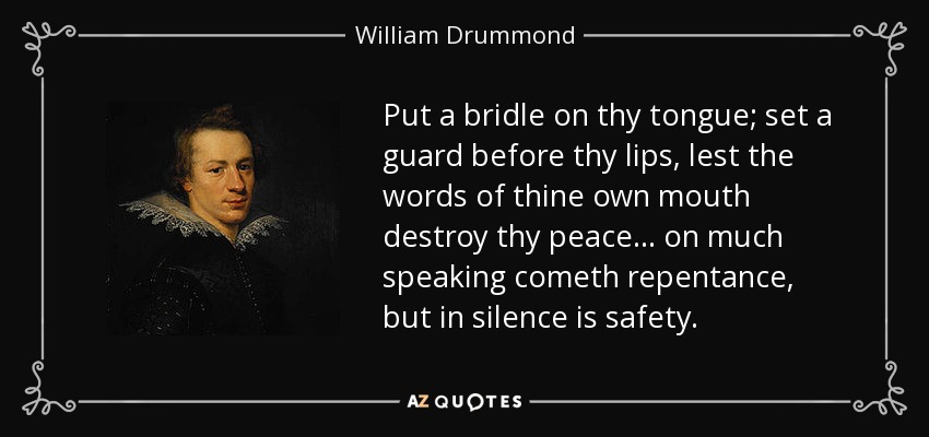 Put a bridle on thy tongue; set a guard before thy lips, lest the words of thine own mouth destroy thy peace... on much speaking cometh repentance, but in silence is safety. - William Drummond