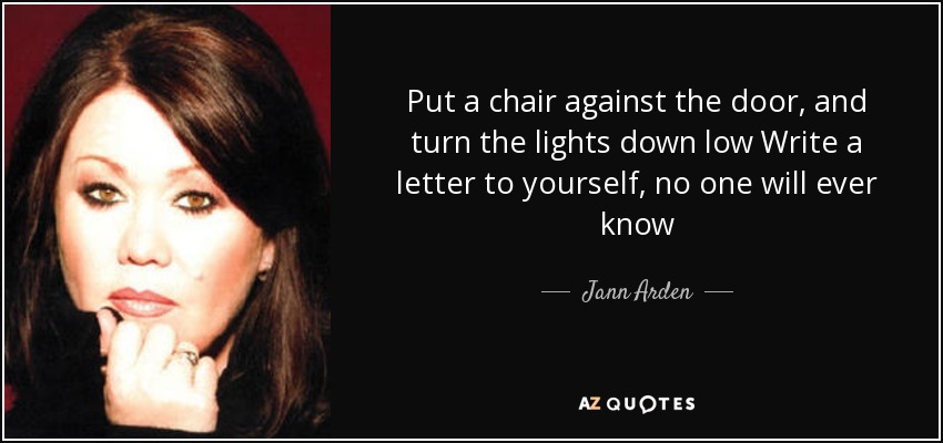 Put a chair against the door, and turn the lights down low Write a letter to yourself, no one will ever know - Jann Arden