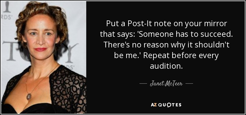 Put a Post-It note on your mirror that says: 'Someone has to succeed. There's no reason why it shouldn't be me.' Repeat before every audition. - Janet McTeer