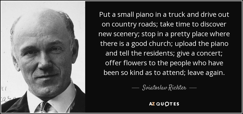 Put a small piano in a truck and drive out on country roads; take time to discover new scenery; stop in a pretty place where there is a good church; upload the piano and tell the residents; give a concert; offer flowers to the people who have been so kind as to attend; leave again. - Sviatoslav Richter