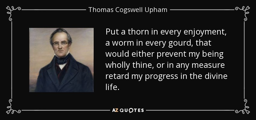 Put a thorn in every enjoyment, a worm in every gourd, that would either prevent my being wholly thine, or in any measure retard my progress in the divine life. - Thomas Cogswell Upham