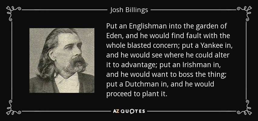 Put an Englishman into the garden of Eden, and he would find fault with the whole blasted concern; put a Yankee in, and he would see where he could alter it to advantage; put an Irishman in, and he would want to boss the thing; put a Dutchman in, and he would proceed to plant it. - Josh Billings