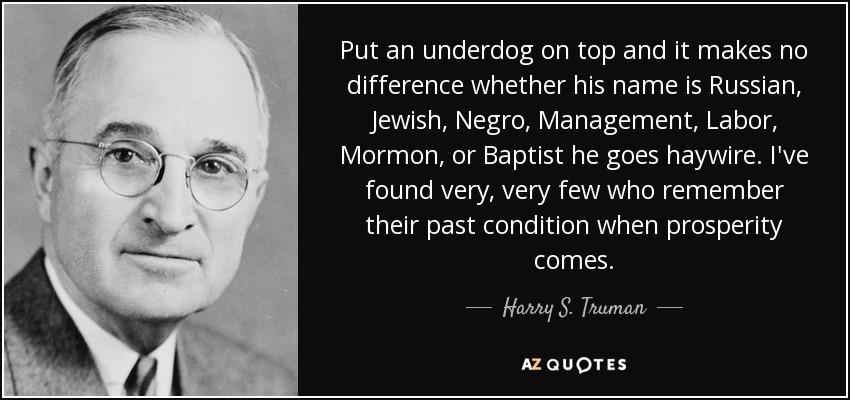 Put an underdog on top and it makes no difference whether his name is Russian, Jewish, Negro, Management, Labor, Mormon, or Baptist he goes haywire. I've found very, very few who remember their past condition when prosperity comes. - Harry S. Truman