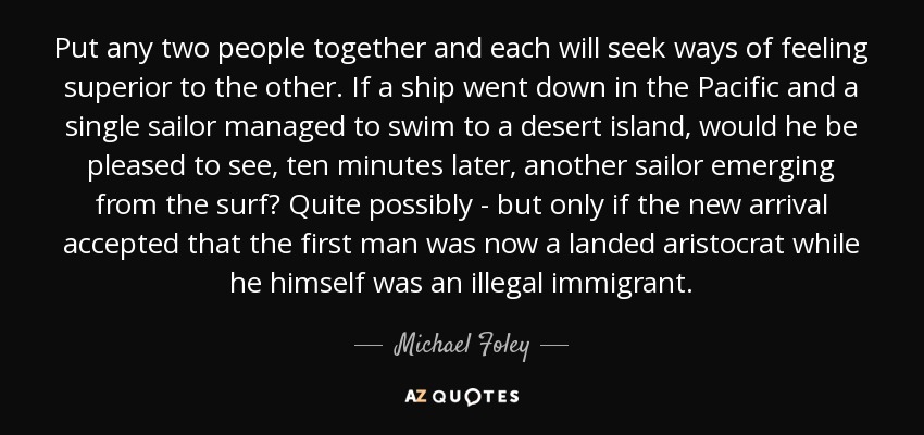 Put any two people together and each will seek ways of feeling superior to the other. If a ship went down in the Pacific and a single sailor managed to swim to a desert island, would he be pleased to see, ten minutes later, another sailor emerging from the surf? Quite possibly - but only if the new arrival accepted that the first man was now a landed aristocrat while he himself was an illegal immigrant. - Michael Foley