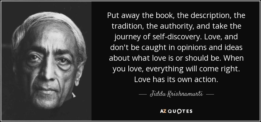 Put away the book, the description, the tradition, the authority, and take the journey of self-discovery. Love, and don't be caught in opinions and ideas about what love is or should be. When you love, everything will come right. Love has its own action. - Jiddu Krishnamurti