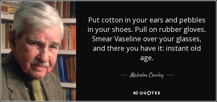 Put cotton in your ears and pebbles in your shoes. Pull on rubber gloves. Smear Vaseline over your glasses, and there you have it: instant old age. - Malcolm Cowley