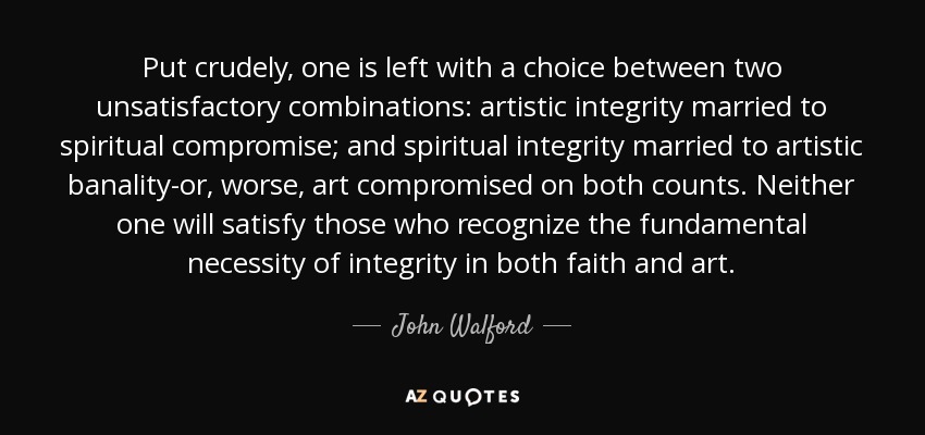 Put crudely, one is left with a choice between two unsatisfactory combinations: artistic integrity married to spiritual compromise; and spiritual integrity married to artistic banality-or, worse, art compromised on both counts. Neither one will satisfy those who recognize the fundamental necessity of integrity in both faith and art. - John Walford