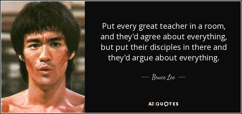 Put every great teacher in a room, and they'd agree about everything, but put their disciples in there and they'd argue about everything. - Bruce Lee