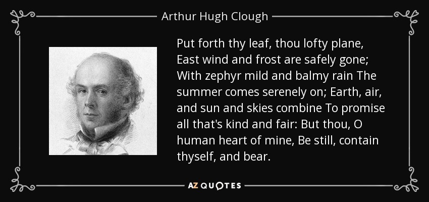 Put forth thy leaf, thou lofty plane, East wind and frost are safely gone; With zephyr mild and balmy rain The summer comes serenely on; Earth, air, and sun and skies combine To promise all that's kind and fair: But thou, O human heart of mine, Be still, contain thyself, and bear. - Arthur Hugh Clough