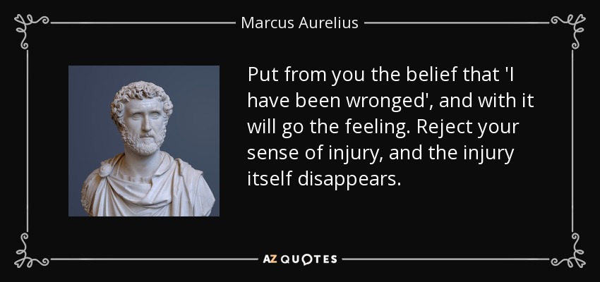 Put from you the belief that 'I have been wronged', and with it will go the feeling. Reject your sense of injury, and the injury itself disappears. - Marcus Aurelius