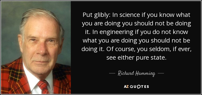 Put glibly: In science if you know what you are doing you should not be doing it. In engineering if you do not know what you are doing you should not be doing it. Of course, you seldom, if ever, see either pure state. - Richard Hamming