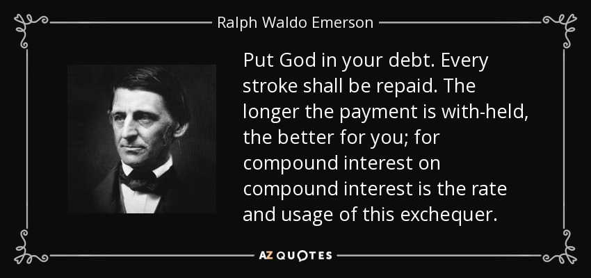 Put God in your debt. Every stroke shall be repaid. The longer the payment is with-held, the better for you; for compound interest on compound interest is the rate and usage of this exchequer. - Ralph Waldo Emerson