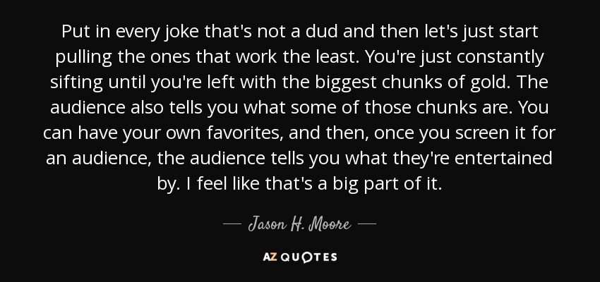 Put in every joke that's not a dud and then let's just start pulling the ones that work the least. You're just constantly sifting until you're left with the biggest chunks of gold. The audience also tells you what some of those chunks are. You can have your own favorites, and then, once you screen it for an audience, the audience tells you what they're entertained by. I feel like that's a big part of it. - Jason H. Moore