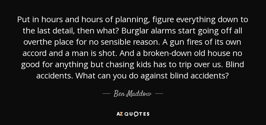 Put in hours and hours of planning, figure everything down to the last detail, then what? Burglar alarms start going off all overthe place for no sensible reason. A gun fires of its own accord and a man is shot. And a broken-down old house no good for anything but chasing kids has to trip over us. Blind accidents. What can you do against blind accidents? - Ben Maddow