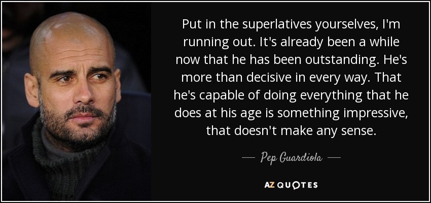 Put in the superlatives yourselves, I'm running out. It's already been a while now that he has been outstanding. He's more than decisive in every way. That he's capable of doing everything that he does at his age is something impressive, that doesn't make any sense. - Pep Guardiola