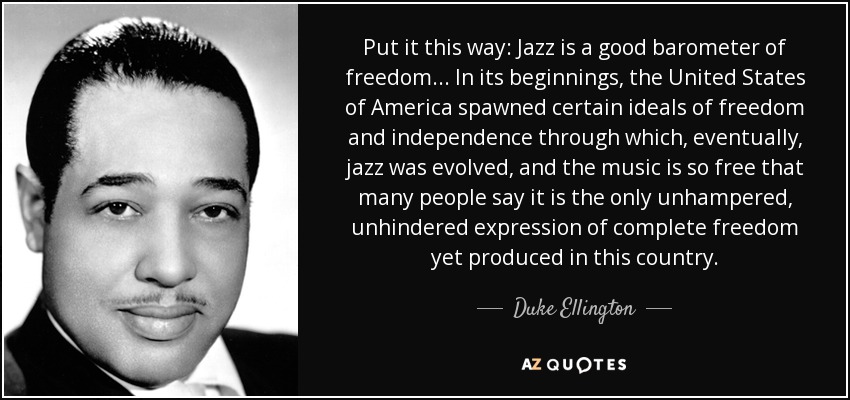 Put it this way: Jazz is a good barometer of freedom... In its beginnings, the United States of America spawned certain ideals of freedom and independence through which, eventually, jazz was evolved, and the music is so free that many people say it is the only unhampered, unhindered expression of complete freedom yet produced in this country. - Duke Ellington