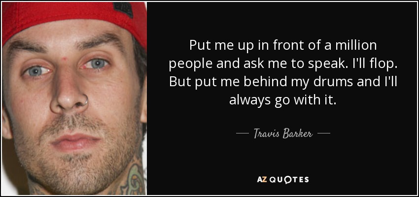 Put me up in front of a million people and ask me to speak. I'll flop. But put me behind my drums and I'll always go with it. - Travis Barker