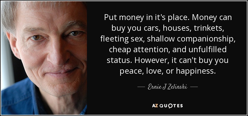 Put money in it's place. Money can buy you cars, houses, trinkets, fleeting sex, shallow companionship, cheap attention, and unfulfilled status. However, it can't buy you peace, love, or happiness. - Ernie J Zelinski